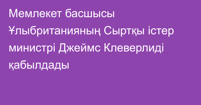 Мемлекет басшысы Ұлыбританияның Сыртқы істер министрі Джеймс Клеверлиді қабылдады