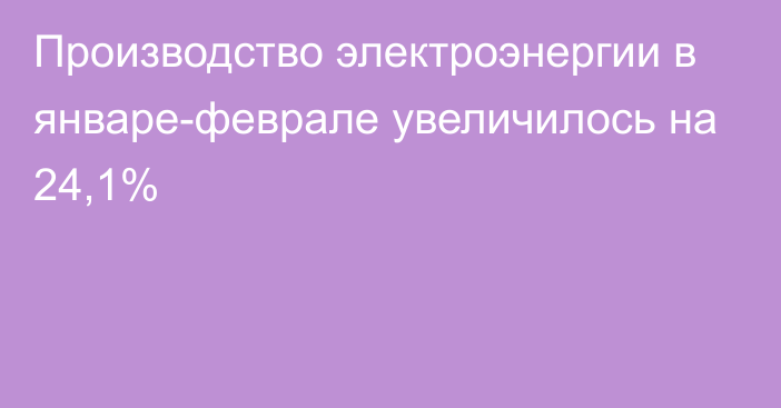 Производство электроэнергии в январе-феврале увеличилось на 24,1%