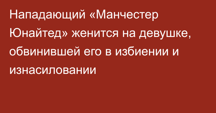 Нападающий «Манчестер Юнайтед» женится на девушке, обвинившей его в избиении и изнасиловании