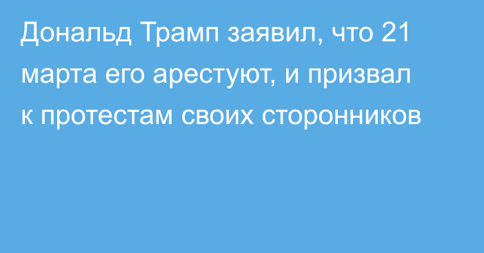 Дональд Трамп заявил, что 21 марта его арестуют, и призвал к протестам своих сторонников