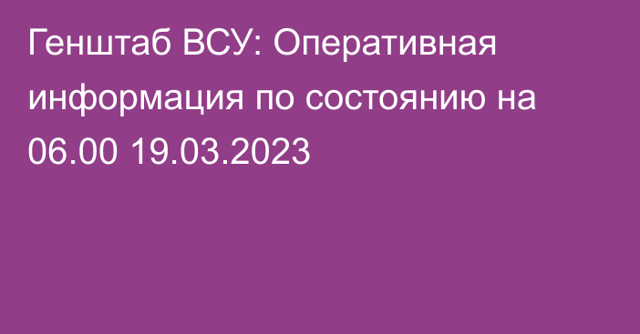 Генштаб ВСУ: Оперативная информация по состоянию на 06.00 19.03.2023