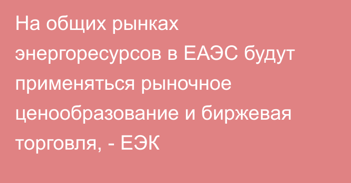 На общих рынках энергоресурсов в ЕАЭС будут применяться рыночное ценообразование и биржевая торговля, - ЕЭК