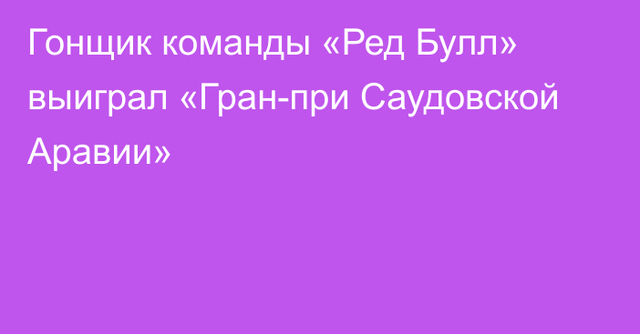 Гонщик команды «Ред Булл» выиграл «Гран-при Саудовской Аравии»