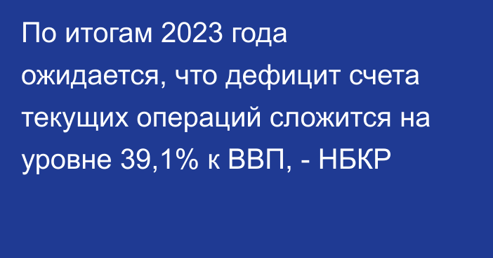 По итогам 2023 года ожидается, что дефицит счета текущих операций сложится на уровне 39,1% к ВВП, - НБКР