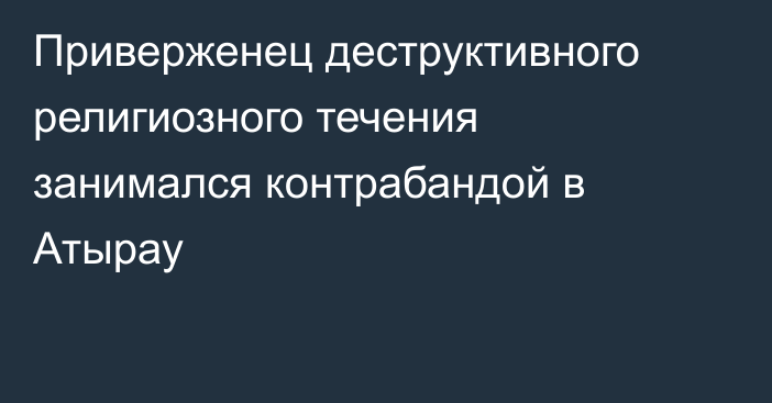 Приверженец деструктивного религиозного течения занимался контрабандой в Атырау