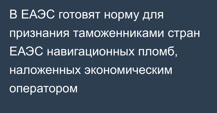 В ЕАЭС готовят норму для признания таможенниками стран ЕАЭС навигационных пломб, наложенных экономическим оператором