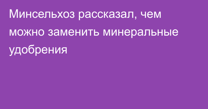 Минсельхоз рассказал, чем можно заменить минеральные удобрения