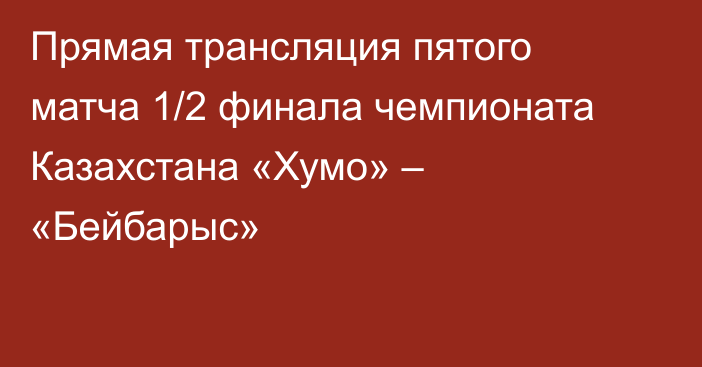 Прямая трансляция пятого матча 1/2 финала чемпионата Казахстана «Хумо» – «Бейбарыс»