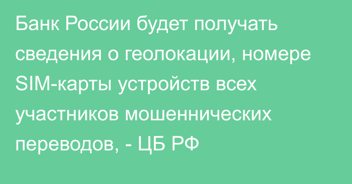 Банк России будет получать сведения о геолокации, номере SIM-карты устройств всех участников мошеннических переводов, - ЦБ РФ