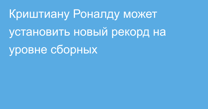 Криштиану Роналду может установить новый рекорд на уровне сборных