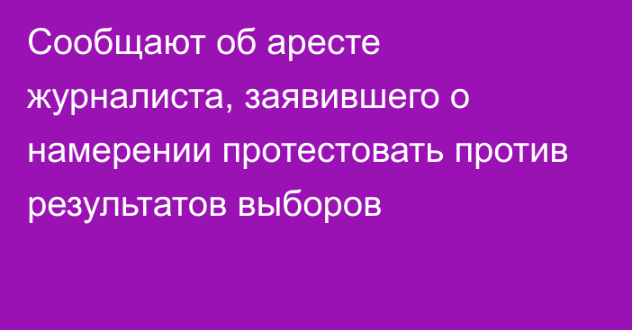 Сообщают об аресте журналиста, заявившего о намерении протестовать против результатов выборов