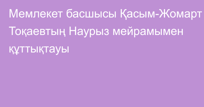 Мемлекет басшысы Қасым-Жомарт Тоқаевтың Наурыз мейрамымен құттықтауы