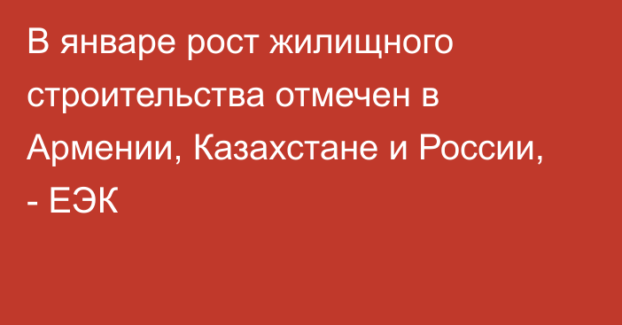 В январе рост жилищного строительства отмечен в Армении, Казахстане и России, - ЕЭК