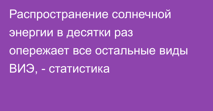 Распространение солнечной энергии в десятки раз опережает все остальные виды ВИЭ, - статистика