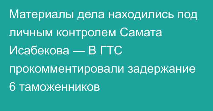 Материалы дела находились под личным контролем Самата Исабекова — В ГТС прокомментировали задержание 6 таможенников