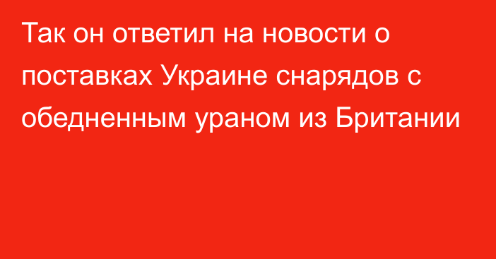 Так он ответил на новости о поставках Украине снарядов с обедненным ураном из Британии