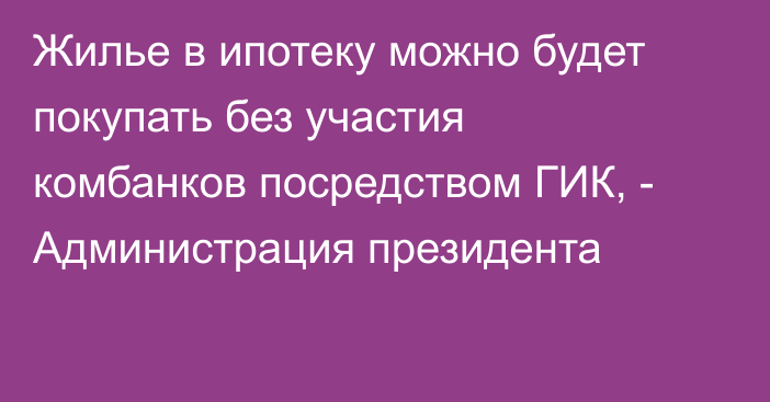 Жилье в ипотеку можно будет покупать без участия комбанков посредством ГИК, - Администрация президента