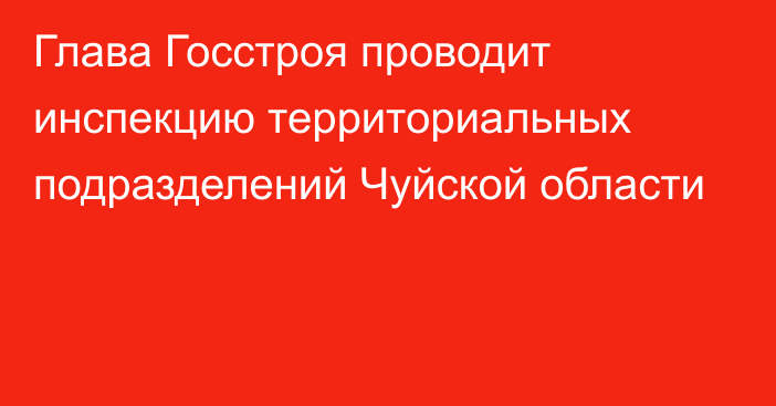 Глава Госстроя проводит инспекцию территориальных подразделений Чуйской области