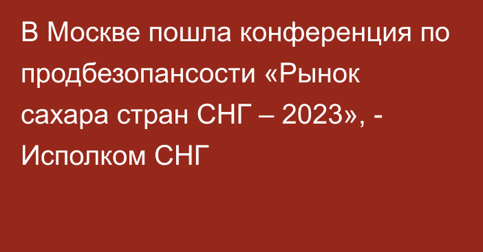 В Москве пошла конференция по продбезопансости «Рынок сахара стран СНГ – 2023», - Исполком СНГ