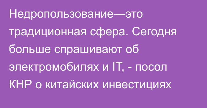 Недропользование—это традиционная сфера. Сегодня больше спрашивают об электромобилях и IT, - посол КНР о китайских инвестициях