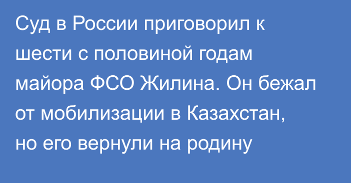 Суд в России приговорил к шести с половиной годам майора ФСО Жилина. Он бежал от мобилизации в Казахстан, но его вернули на родину