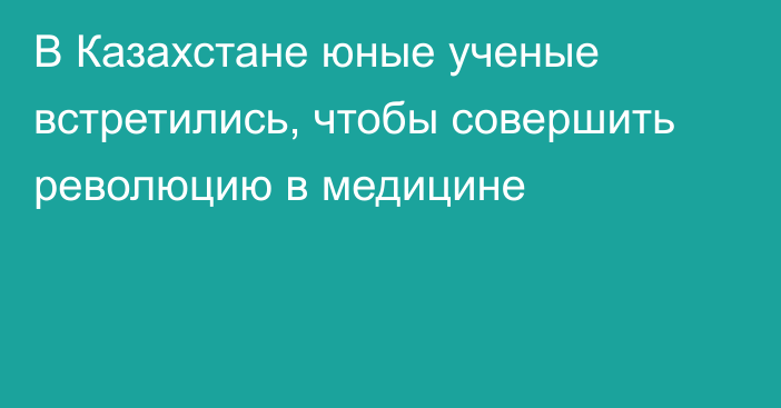 В Казахстане юные ученые встретились, чтобы совершить революцию в медицине