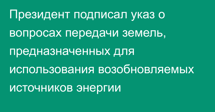 Президент подписал указ о вопросах передачи земель, предназначенных для использования возобновляемых источников энергии