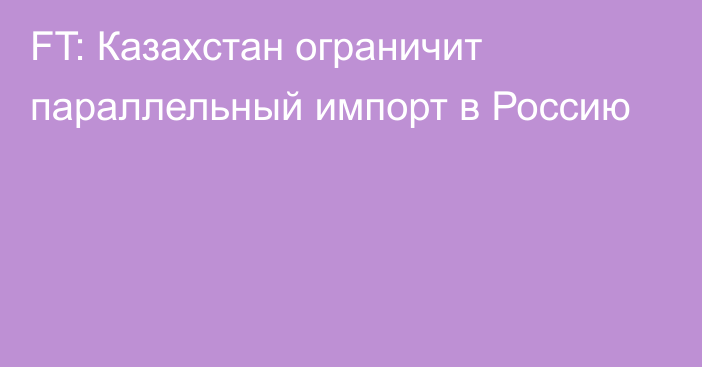 FT: Казахстан ограничит параллельный импорт в Россию