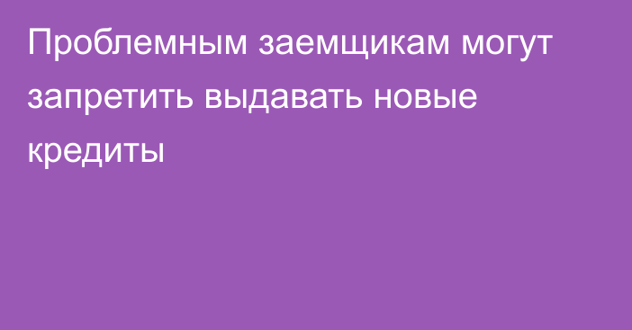 Проблемным заемщикам могут запретить выдавать новые кредиты