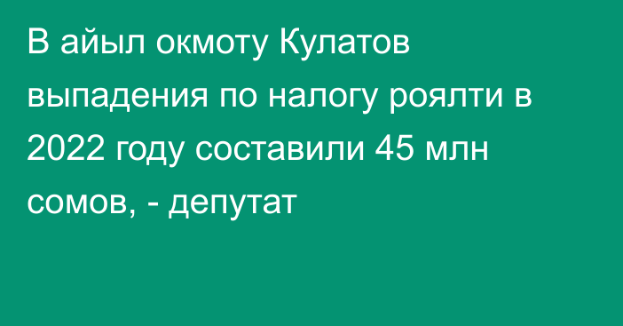 В айыл окмоту Кулатов выпадения по налогу роялти в 2022 году составили 45 млн сомов, - депутат