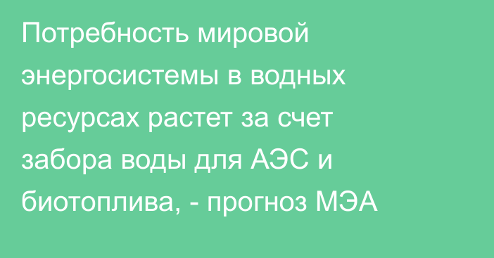 Потребность мировой энергосистемы в водных ресурсах растет за счет забора воды для АЭС и биотоплива, - прогноз МЭА