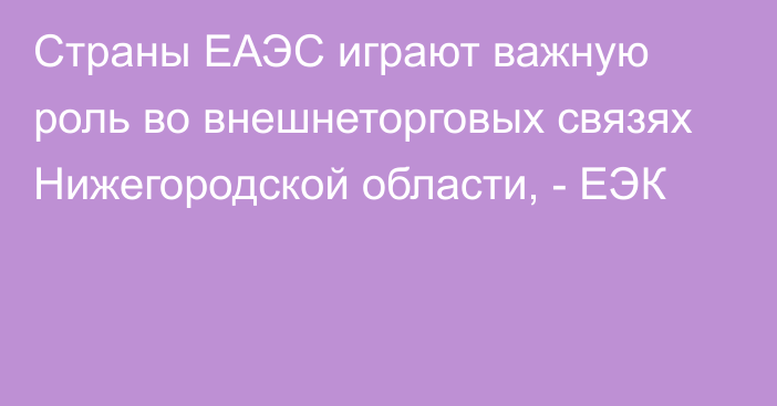 Страны ЕАЭС играют важную роль во внешнеторговых связях Нижегородской области, - ЕЭК