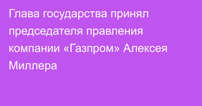 Глава государства принял председателя правления компании «Газпром» Алексея Миллера