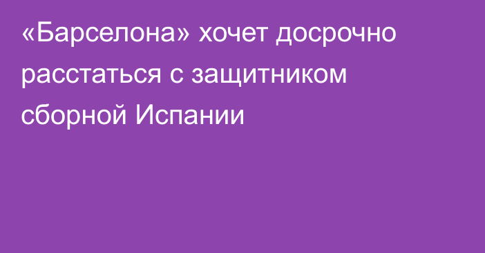 «Барселона» хочет досрочно расстаться с защитником сборной Испании