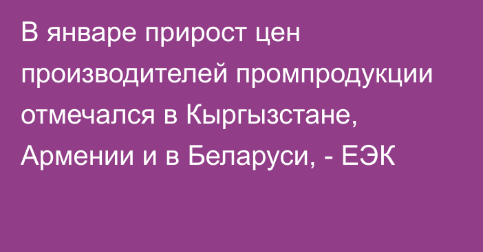 В январе прирост цен производителей промпродукции отмечался в Кыргызстане, Армении и в Беларуси, - ЕЭК