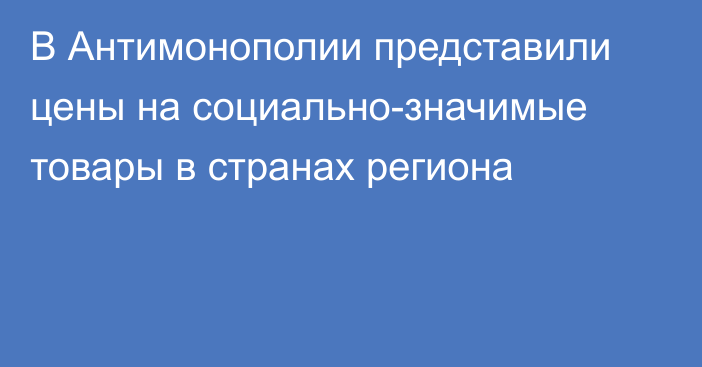 В Антимонополии представили цены на социально-значимые товары в странах региона