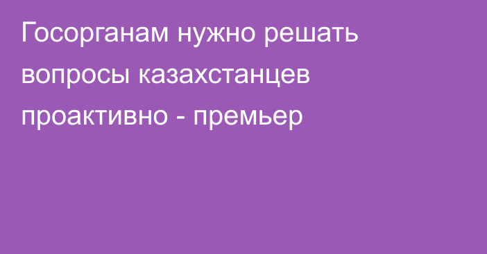 Госорганам нужно решать вопросы казахстанцев проактивно - премьер