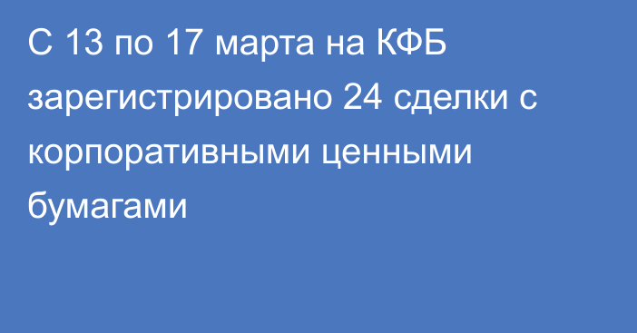 С 13 по 17 марта на КФБ зарегистрировано 24 сделки с корпоративными ценными бумагами