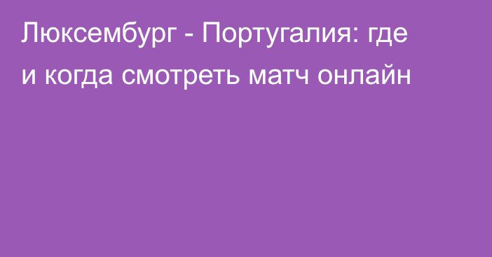 Люксембург -  Португалия: где и когда смотреть матч онлайн