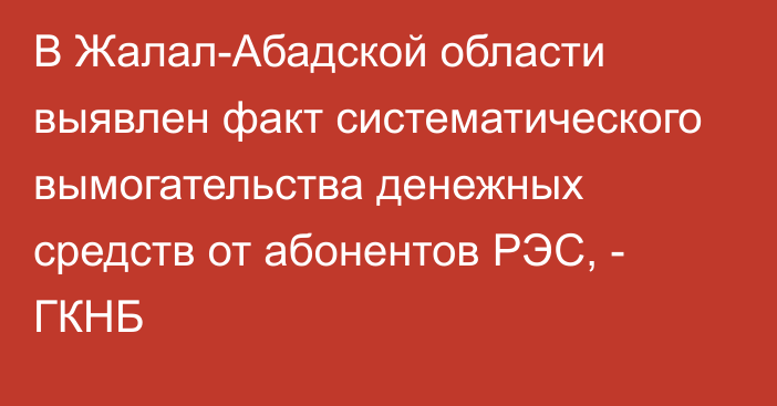 В Жалал-Абадской области выявлен факт систематического вымогательства денежных средств от абонентов РЭС, - ГКНБ