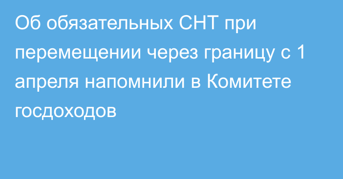 Об обязательных СНТ при перемещении через границу с 1 апреля напомнили в Комитете госдоходов