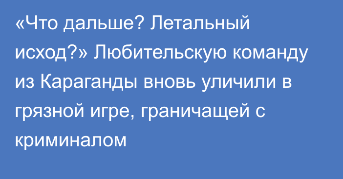 «Что дальше? Летальный исход?» Любительскую команду из Караганды вновь уличили в грязной игре, граничащей с криминалом