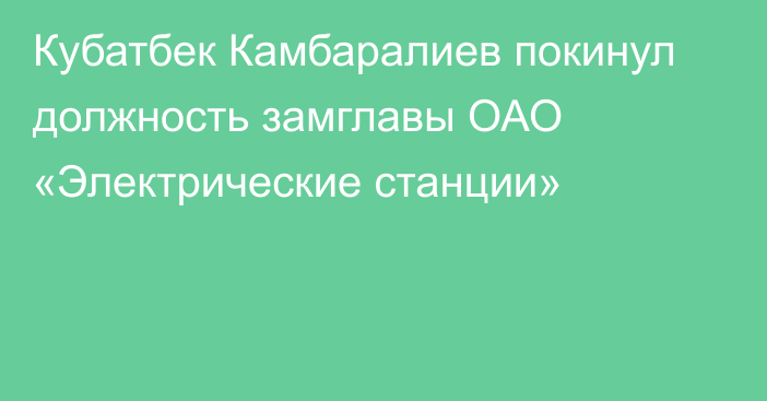 Кубатбек Камбаралиев покинул должность замглавы ОАО «Электрические станции»