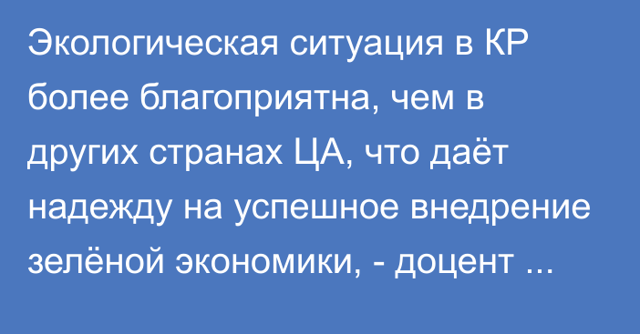 Экологическая ситуация в КР более благоприятна, чем в других странах ЦА, что даёт надежду на успешное внедрение зелёной экономики, - доцент Ялкун Даутов