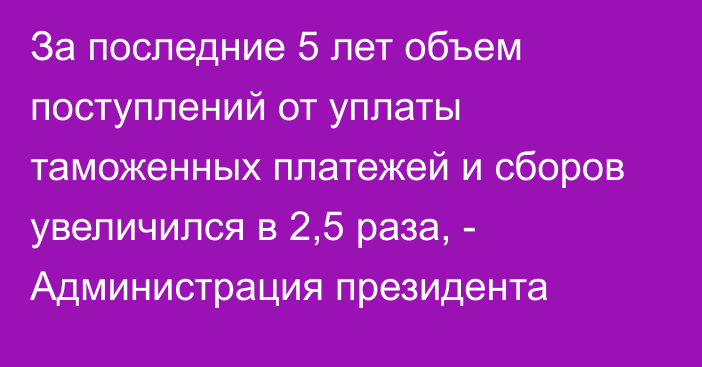 За последние 5 лет объем поступлений от уплаты таможенных платежей и сборов увеличился в 2,5 раза, - Администрация президента