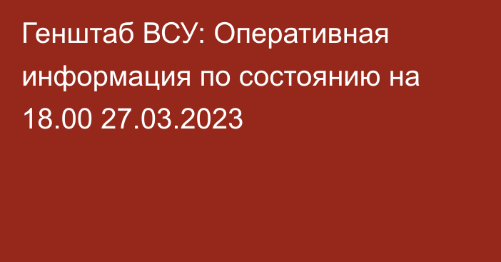 Генштаб ВСУ: Оперативная информация по состоянию на 18.00 27.03.2023