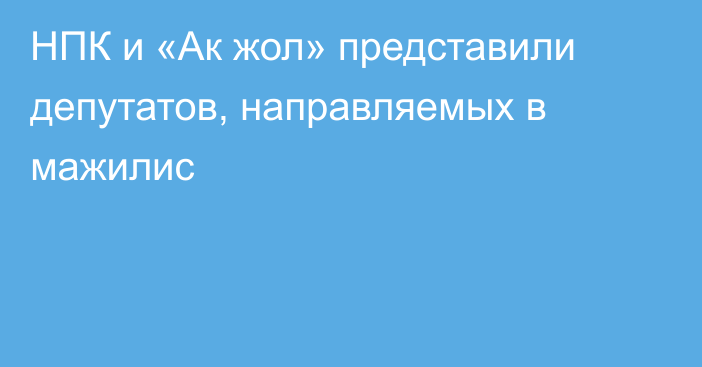 НПК и «Ак жол» представили депутатов, направляемых в мажилис