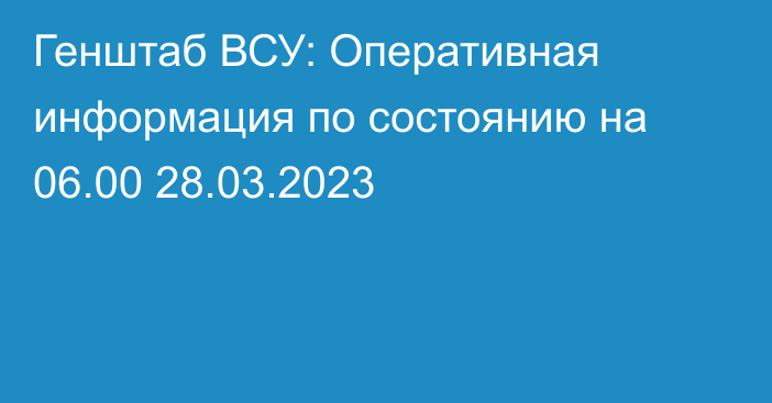 Генштаб ВСУ: Оперативная информация по состоянию на 06.00 28.03.2023