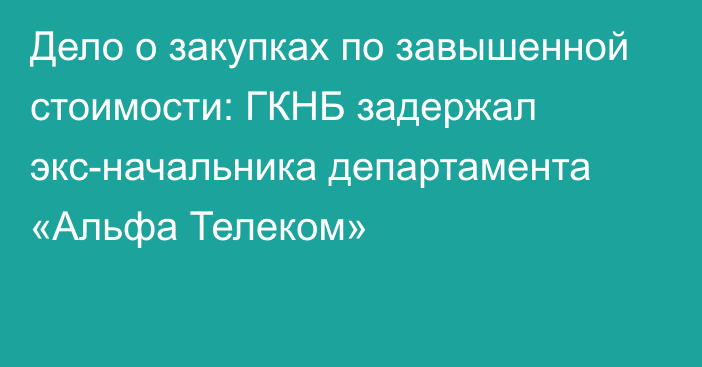 Дело о закупках по завышенной стоимости: ГКНБ задержал экс-начальника департамента «Альфа Телеком»