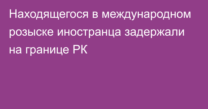 Находящегося в международном розыске иностранца задержали на границе РК